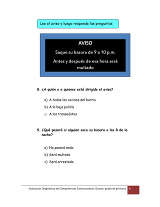 Evaluación Diagnóstica de Competencias Comunicativas |Cuarto grado de primaria 8
8. ¿A quién o a quienes está dirigido el aviso?
a) A todos los vecinos del barrio
b) A la baja policía
c) A los transeúntes
9. ¿Qué pasará si alguien saca su basura a las 8 de la
noche?
a) No pasará nada.
b) Será multado.
c) Será arrestado.
AVISO
Saque su basura de 9 a 10 p.m.
Antes y después de esa hora será
multado
Lee el aviso y luego responde las preguntas
 
