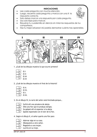 EEP/AP UGEL 05 2
I II III IV
1. ¿Cuál de los dibujos muestra lo que ocurre primero?
El I
El II
El III
El IV
2. ¿Cuál de los dibujos muestra el final de la historia?
El II.
El IV.
El I.
El III.
3. En el dibujo IV, la nariz del señor está hinchada porque…
Sufrió allí una picadura de abeja.
Olió una flor que le produjo alergia.
Se golpeó allí al espantar a la abeja
Quedo espantado con el olor de la flor.
4. Según el dibujo II, el señor quería una flor para
Adornar algo en su casa.
Obsequiarla a otro señor.
Regalarla a una mujer.
Lucirla en su traje.
INDICACIONES
 Lee cada pregunta con mucha atención.
 Luego, resuelve cada pregunta y marca con una X la
respuesta correcta.
 Solo debes marcar una respuesta por cada pregunta.
 Usa solo lápiz para marcar.
 Resuelve tu cuadernillo en silencio sin mirar las respuestas de tus
compañeros.
 Haz tu mejor esfuerzo! Así podrás demostrar cuánto has aprendido.
 