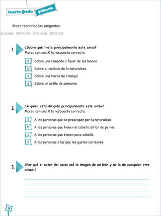 Cuarto grado primaria
4
Ahora responde las preguntas:
¿A quién está dirigido principalmente este aviso?
Marca con una X la respuesta correcta.
2.
A las personas que se preocupan por la naturaleza.
A las personas que tienen el cabello difícil de peinar.
A las personas que tienen poco cabello.
A las personas a las que les gustan los leones.
¿Sobre qué trata principalmente este aviso?
Marca con una X la respuesta correcta.
1.
Sobre una campaña a favor de los leones.
Sobre el cuidado de la naturaleza.
Sobre una marca de champú.
Sobre un estilo de peinarse.
¿Por qué el autor del aviso usó la imagen de un león y no la de cualquier otro
animal?
3.
a
b
c
d
a
b
c
d
 