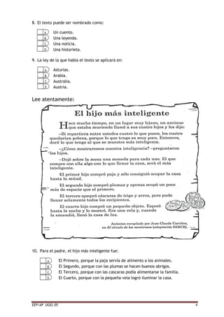 EEP/AP UGEL 05 4
8. El texto puede ser nombrado como:
Un cuento.
Una leyenda.
Una noticia.
Una historieta.
9. La ley de la que habla el texto se aplicará en:
Asturias.
Arabia.
Australia.
Austria.
Lee atentamente:
10. Para el padre, el hijo más inteligente fue:
El Primero, porque la paja servía de alimento a los animales.
El Segundo, porque con las plumas se hacen buenos abrigos.
El Tercero, porque con las cascaras podía alimentarse la familia.
El Cuarto, porque con la pequeña vela logró iluminar la casa.
 