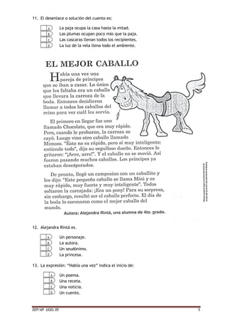 EEP/AP UGEL 05 5
11. El desenlace o solución del cuento es:
La paja ocupa la casa hasta la mitad.
Las plumas ocupan poco más que la paja.
Las cascaras llenan todos los recipientes.
La luz de la vela llena todo el ambiente.
12. Alejandra Rintá es.
Un personaje.
La autora.
Un seudónimo.
La princesa.
13. La expresión: “Había una vez” indica el inicio de:
Un poema.
Una receta.
Una noticia.
Un cuento.
 