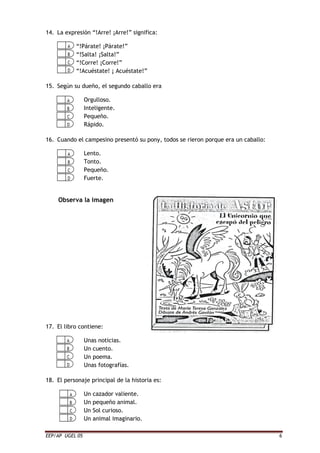 EEP/AP UGEL 05 6
14. La expresión “!Arre! ¡Arre!” significa:
“!Párate! ¡Párate!”
“!Salta! ¡Salta!”
“!Corre! ¡Corre!”
“!Acuéstate! ¡ Acuéstate!”
15. Según su dueño, el segundo caballo era
Orgulloso.
Inteligente.
Pequeño.
Rápido.
16. Cuando el campesino presentó su pony, todos se rieron porque era un caballo:
Lento.
Tonto.
Pequeño.
Fuerte.
Observa la imagen
17. El libro contiene:
Unas noticias.
Un cuento.
Un poema.
Unas fotografías.
18. El personaje principal de la historia es:
Un cazador valiente.
Un pequeño animal.
Un Sol curioso.
Un animal imaginario.
 