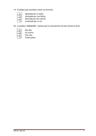 EEP/AP UGEL 05 7
19. El peligro que acechaba a Astor era terminar:
Aplastado por un árbol.
Alcanzado por una flecha.
Devorado por otro animal.
Arrastrado por un río.
20. La palabra “unicornio” expresa que lo característico de este animal es tener
Dos alas.
Un cuerno.
Una cola.
Cuatro patas.
 