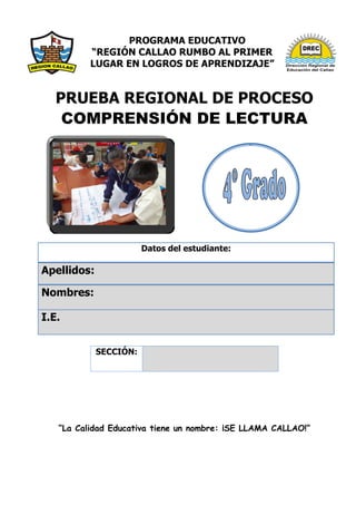 PROGRAMA EDUCATIVO
“REGIÓN CALLAO RUMBO AL PRIMER
LUGAR EN LOGROS DE APRENDIZAJE”
PRUEBA REGIONAL DE PROCESO
COMPRENSIÓN DE LECTURA
Datos del estudiante:
Apellidos:
Nombres:
I.E.
“La Calidad Educativa tiene un nombre: ¡SE LLAMA CALLAO!”
SECCIÓN:
 