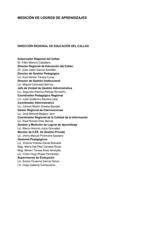 MEDICIÓN DE LOGROS DE APRENDIZAJES
DIRECCIÓN REGIONAL DE EDUCACIÓN DEL CALLAO
Gobernador Regional del Callao
Dr. Félix Moreno Caballero
Director Regional de Educación del Callao
Dr. José Julián García Santillán
Director de Gestión Pedagógica
Lic. Kurt Herber Távara Curay
Director de Gestión Institucional
Lic. Miguel Coronado Berríos
Jefe de Unidad de Gestión Administrativa
Lic. Segundo Artemio Pereda Rondoño
Coordinador Pedagógico Regional
Lic. Juan Guillermo Barrera Laos
Coordinador Administrativo
Lic. Johann Martín Grados Bazalar
Gestor Regional de Intervenciones
Lic. José Manuel Begazo Jara
Coordinador Regional de la Calidad de la Información
Lic. Paúl Román Díaz Bernal
Gestión y Medición de Logros de Aprendizaje
Lic. Marco Antonio Julca Gonzales
Monitor de II.EE. de Gestión Privada
Lic. Jhimy Masudi Pickmans Spadaro
Gestores Pedagógicos
Lic. Victoria Volodia Dávila Boluarte
Mag. María Del Pilar Canales Rivas
Mag. Miriam Teresa Arias Almeyda
Lic. Víctor Hugo Rojas Fernández
Supervisores de Evaluación
Lic. Ericka Yovanna García Güivin
Lic. Hugo Galarza Campuzano
 