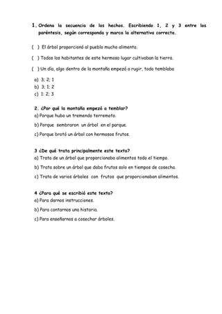 1. Ordena la secuencia de los hechos. Escribiendo 1, 2 y 3 entre los
paréntesis, según corresponda y marca la alternativa correcta.
( ) El árbol proporcionó al pueblo mucho alimento.
( ) Todos los habitantes de este hermoso lugar cultivaban la tierra.
( ) Un día, algo dentro de la montaña empezó a rugir, todo temblaba
a) 3; 2; 1
b) 3; 1; 2
c) 1: 2; 3
2. ¿Por qué la montaña empezó a temblar?
a) Porque hubo un tremendo terremoto.
b) Porque sembraron un árbol en el parque.
c) Porque brotó un árbol con hermosos frutos.
3 ¿De qué trata principalmente este texto?
a) Trata de un árbol que proporcionaba alimentos todo el tiempo.
b) Trata sobre un árbol que daba frutos solo en tiempos de cosecha.
c) Trata de varios árboles con frutos que proporcionaban alimentos.
4 ¿Para qué se escribió este texto?
a) Para darnos instrucciones.
b) Para contarnos una historia.
c) Para enseñarnos a cosechar árboles.
 