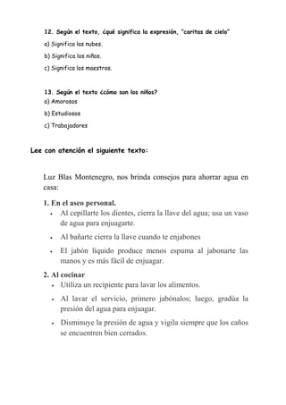 12. Según el texto, ¿qué significa la expresión, “caritas de cielo”
a) Significa las nubes.
b) Significa los niños.
c) Significa los maestros.
13. Según el texto ¿cómo son los niños?
a) Amorosos
b) Estudiosos
c) Trabajadores
Lee con atención el siguiente texto:
Luz Blas Montenegro, nos brinda consejos para ahorrar agua en
casa:
1. En el aseo personal.
 Al cepillarte los dientes, cierra la llave del agua; usa un vaso
de agua para enjuagarte.
 Al bañarte cierra la llave cuando te enjabones
 El jabón líquido produce menos espuma al jabonarte las
manos y es más fácil de enjuagar.
2. Al cocinar
 Utiliza un recipiente para lavar los alimentos.
 Al lavar el servicio, primero jabónalos; luego, gradúa la
presión del agua para enjuagar.
 Disminuye la presión de agua y vigila siempre que los caños
se encuentren bien cerrados.
 