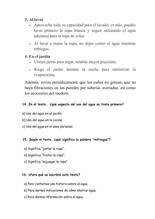 14. En el texto, ¿qué aspecto del uso del agua se trata primero?
a) Uso del agua en el jardín.
b) Uso del agua en la cocina.
c) Uso del agua en el aseo personal.
15. Según el texto, ¿qué significa la palabra “refriegas”?
a) Significa “juntar la ropa”.
b) Significa “frotar la ropa”.
c) Significa “enjuagar la ropa”.
16. ¿Para qué se escribió este texto?
a) Para contarnos una historia sobre el agua.
b) Para darnos indicaciones de cómo ahorrar agua.
c) Para darnos información sobre el agua.
3. Al lavar
 Aprovecha toda su capacidad para el lavado; es más, puedes
lavar primero la ropa blanca y seguir utilizando el agua
jabonosa para la ropa de color.
 Al lavar a mano la ropa, no dejes correr el agua mientras
refriegas.
4. En el jardín
 Utiliza jarras para regar, tendrás mayor precisión.
 Riega el jardín durante la noche para minimizar la
evaporación.
Además, revisa periódicamente que los caños no goteen; que no
haya filtraciones en las paredes por tuberías averiadas, así como
los accesorios del inodoro.
 