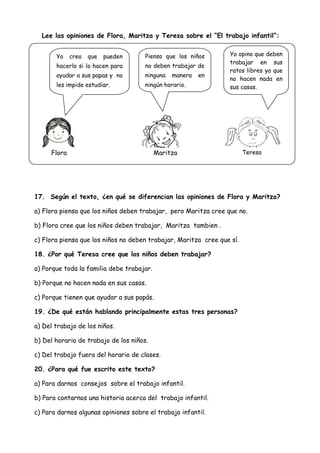 Lee las opiniones de Flora, Maritza y Teresa sobre el “El trabajo infantil”:
17. Según el texto, ¿en qué se diferencian las opiniones de Flora y Maritza?
a) Flora piensa que los niños deben trabajar, pero Maritza cree que no.
b) Flora cree que los niños deben trabajar, Maritza tambien .
c) Flora piensa que los niños no deben trabajar, Maritza cree que sí.
18. ¿Por qué Teresa cree que los niños deben trabajar?
a) Porque toda la familia debe trabajar.
b) Porque no hacen nada en sus casas.
c) Porque tienen que ayudar a sus papás.
19. ¿De qué están hablando principalmente estas tres personas?
a) Del trabajo de los niños.
b) Del horario de trabajo de los niños.
c) Del trabajo fuera del horario de clases.
20. ¿Para qué fue escrito este texto?
a) Para darnos consejos sobre el trabajo infantil.
b) Para contarnos una historia acerca del trabajo infantil.
c) Para darnos algunas opiniones sobre el trabajo infantil.
Yo creo que pueden
hacerlo si lo hacen para
ayudar a sus papas y no
les impide estudiar.
Yo opino que deben
trabajar en sus
ratos libres ya que
no hacen nada en
sus casas.
Pienso que los niños
no deben trabajar de
ninguna manera en
ningún horario.
Flora Maritza Teresa
 