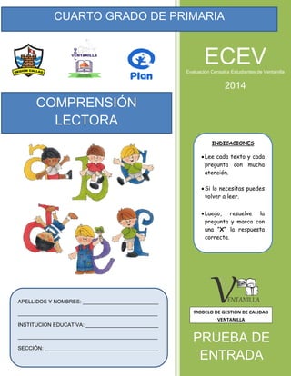 CUARTO GRADO DE PRIMARIA
APELLIDOS Y NOMBRES: __________________________
________________________________________________
INSTITUCIÓN EDUCATIVA: _________________________
________________________________________________
SECCIÓN: _______________________________________
INDICACIONES
Lee cada texto y cada
pregunta con mucha
atención.
Si lo necesitas puedes
volver a leer.
Luego, resuelve la
pregunta y marca con
una “X” la respuesta
correcta.
COMPRENSIÓN
LECTORA
PRUEBA DE
ENTRADA
ECEVEvaluación Censal a Estudiantes de Ventanilla
2014
MODELO DE GESTIÓN DE CALIDAD
VENTANILLA
 
