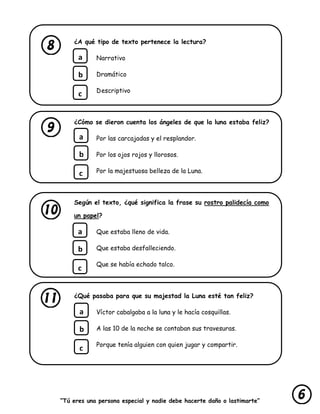 “Tú eres una persona especial y nadie debe hacerte daño o lastimarte”
¿A qué tipo de texto pertenece la lectura?
Narrativo
Dramático
Descriptivo
¿Cómo se dieron cuenta los ángeles de que la luna estaba feliz?
Por las carcajadas y el resplandor.
Por los ojos rojos y llorosos.
Por la majestuosa belleza de la Luna.
Según el texto, ¿qué significa la frase su rostro palidecía como
un papel?
Que estaba lleno de vida.
Que estaba desfalleciendo.
Que se había echado talco.
¿Qué pasaba para que su majestad la Luna esté tan feliz?
Víctor cabalgaba a la luna y le hacía cosquillas.
A las 10 de la noche se contaban sus travesuras.
Porque tenía alguien con quien jugar y compartir.
a
b
c
a
b
c
a
b
c
a
b
c
 