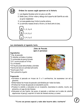 “Tú eres una persona especial y nadie debe hacerte daño o lastimarte”
Ordena los sucesos según aparecen en la historia
1. Los ángeles llevaban ante la Luna a un niño.
2. Doña Luna y Víctor reían y debajo de la puerta del Castillo se veía
un gran resplandor.
3. La Luna pasaba muy triste la noche entera.
4. La estrella rosada divisó a Víctor y lo llevó ante la luna.
1, 2, 3 y 4
3, 4, 2 y 1
3, 4, 1 y 2
Lee atentamente el siguiente texto.
Jalea de Pescado
(para 6 personas)
Ingredientes
*1 Kg. de pescado
*2 cebollas cortadas a la pluma
*3 cucharadas de perejil picado
*1/2 rocoto picado en tiritas
*3 o 4 limones
*1/2 kg de yucas sancochadas y doradas
*Harina de maíz en cantidad suficiente
*Aceite para freír
*Sal y pimienta al gusto
Preparación
Cortamos el pescado en trozos de 2 a 3 centímetros, los sazonamos con sal y
pimienta.
Enharinamos los trozos de pescado cubriéndolos por todos los lados.
Freímos los trozos de pescado en abundante aceite.
Picamos la cebolla y colocamos en un recipiente, mezclamos la cebolla, rocoto, sal,
pimienta y el jugo de dos limones.
Colocamos en una fuente, las yucas, el pescado y cubrimos con la salsa de cebolla,
espolvorear el perejil, exprimir el resto de limones encima y a comer.
a
b
c
 