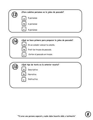 “Tú eres una persona especial y nadie debe hacerte daño o lastimarte”
¿Para cuántas personas es la jalea de pescado?
5 personas
6 personas
4 personas
¿Qué se hace primero para preparar la jalea de pescado?
En un colador colocar la cebolla.
Freír los trozos de pescado.
Cortar el pescado en trozos.
¿Qué tipo de texto es la anterior receta?
Descriptivo
Narrativo
Instructivo
a
b
c
a
b
c
a
b
c
 