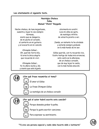 “Tú eres una persona especial y nadie debe hacerte daño o lastimarte”
Lee atentamente el siguiente texto.
Nostalgia Chalaca
Polka
Manuel "Chato" Raygada
Noche chalaca, de luna majestuosa,
ausente y lejos te veo siempre
hermosa,
siento que se desgarra,
de mi pecho el corazón,
al cantarte en mi guitarra
y al evocarte en mi canción.
¡Chimpúm Callao!...
Oh, querida tierra mía,
tú eres la única alegría
que recuerda mi vivir.
¡Chimpúm Callao!...
Yo te añoro noche y día
y siento que esta lejanía
atormenta mi existir.
Loca mi alma se agita,
de nostalgia infinita
de volverte pronto a ver.
Jamás, un instante te he olvidado
y estarás siempre grabado
en lo más hondo de mi ser.
Callao querido, con tu recuerdo vivo,
fuiste testigo de todas mis errancias,
este canto es la añoranza,
de un chalaco corazón,
que de muy lejos te canta,
con la más honda emoción.
¿Con qué frase resumirías el tema?
El amor al Callao
La frase Chimpum Callao
La nostalgia de un chalaco corazón
¿Por qué el autor habrá escrito esta canción?
Porque deseaba grabar la polka.
Porque le gusta escribir canciones.
Para expresar su sentimiento.
a
b
c
a
b
c
 