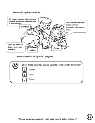 “Tú eres una persona especial y nadie debe hacerte daño o lastimarte”
Observa la siguiente situación.
Ahora responde a la siguiente pregunta.
¿Cuál de los dos niños está de acuerdo con la opinión de Carmen?
Carmen
Lucas
Juana
Tengo que pintar un
dibujo, pondré algo
de música.
Nunca debemos escuchar
música mientras
estudiamos o hacemos la
tarea.
Sí, pueden escuchar música siempre
y cuando sea la más apropiada como
la música clásica.
Carmen
Lucas
Juana
a
b
c
 