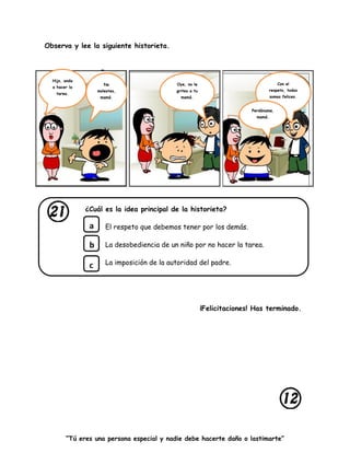 “Tú eres una persona especial y nadie debe hacerte daño o lastimarte”
Observa y lee la siguiente historieta.
¿Cuál es la idea principal de la historieta?
El respeto que debemos tener por los demás.
La desobediencia de un niño por no hacer la tarea.
La imposición de la autoridad del padre.
¡Felicitaciones! Has terminado.
a
b
c
Hijo, anda
a hacer la
tarea.
No
molestes,
mamá.
Oye, no le
grites a tu
mamá.
Con el
respeto, todos
somos felices.
Perdóname,
mamá.
 