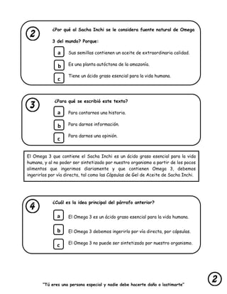 “Tú eres una persona especial y nadie debe hacerte daño o lastimarte”
¿Por qué al Sacha Inchi se le considera fuente natural de Omega
3 del mundo? Porque:
Sus semillas contienen un aceite de extraordinaria calidad.
Es una planta autóctona de la amazonía.
Tiene un ácido graso esencial para la vida humana.
¿Para qué se escribió este texto?
Para contarnos una historia.
Para darnos información.
Para darnos una opinión.
¿Cuál es la idea principal del párrafo anterior?
El Omega 3 es un ácido graso esencial para la vida humana.
El Omega 3 debemos ingerirlo por vía directa, por cápsulas.
El Omega 3 no puede ser sintetizado por nuestro organismo.
a
b
c
a
b
c
a
b
c
El Omega 3 que contiene el Sacha Inchi es un ácido graso esencial para la vida
humana, y al no poder ser sintetizado por nuestro organismo a partir de los pocos
alimentos que ingerimos diariamente y que contienen Omega 3, debemos
ingerirlos por vía directa, tal como las Cápsulas de Gel de Aceite de Sacha Inchi.
 
