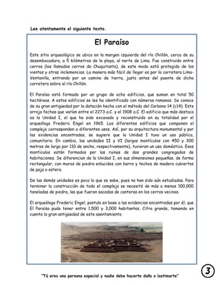 “Tú eres una persona especial y nadie debe hacerte daño o lastimarte”
Lee atentamente el siguiente texto.
El Paraíso
Este sitio arqueológico se ubica en la margen izquierda del río Chillón, cerca de su
desembocadura, a 5 kilómetros de la playa, al norte de Lima. Fue construido entre
cerros (los llamados cerros de Chuquitanta), de este modo está protegido de los
vientos y otras inclemencias. La manera más fácil de llegar es por la carretera Lima-
Ventanilla, entrando por un camino de tierra, justo antes del puente de dicha
carretera sobre el río Chillón.
El Paraíso está formado por un grupo de ocho edificios, que suman en total 50
hectáreas. A estos edificios se les ha identificado con números romanos. Se conoce
de su gran antigüedad por la datación hecha con el método del Carbono 14 (c14). Este
arroja fechas que varían entre el 2273 a.C. y el 1908 a.C. El edificio que más destaca
es la Unidad I, el que ha sido excavado y reconstruido en su totalidad por el
arqueólogo Frederic Engel en 1965. Los diferentes edificios que componen el
complejo corresponden a diferentes usos. Así, por su arquitectura monumental y por
las evidencias encontradas, se sugiere que la Unidad I tuvo un uso público,
comunitario. En cambio, las unidades II y VI (largos montículos con 450 y 300
metros de largo por 110 de ancho, respectivamente), tuvieron un uso doméstico. Esos
montículos están formados por las ruinas de dos grandes congregados de
habitaciones. Se diferencian de la Unidad I, en sus dimensiones pequeñas, de forma
rectangular, con muros de piedra enlucidos con barro y techos de madera cubiertos
de paja o estera.
De las demás unidades es poco lo que se sabe, pues no han sido aún estudiadas. Para
terminar la construcción de todo el complejo se necesitó de más o menos 100,000
toneladas de piedra, las que fueron sacadas de canteras en los cerros vecinos.
El arqueólogo Frederic Engel, postula en base a las evidencias encontradas por él, que
El Paraíso pudo tener entre 1,500 y 3,000 habitantes. Cifra grande, tomando en
cuenta la gran antigüedad de este asentamiento.
 