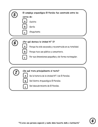 “Tú eres una persona especial y nadie debe hacerte daño o lastimarte”
El complejo arqueológico El Paraíso fue construido entre los
cerros de:
Cachito
Gorila
Chuquitanta
¿Por qué destaca la Unidad N° I?
Porque ha sido escavada y reconstruida en su totalidad.
Porque tuvo uso público y comunitario.
Por sus dimensiones pequeñas y de forma rectangular.
¿De qué trata principalmente el texto?
De la historia de la Unidad N° 1 de El Paraíso.
Del Centro Arqueológico El Paraíso.
Del descubrimiento de El Paraíso.
a
b
c
a
b
c
a
b
c
 