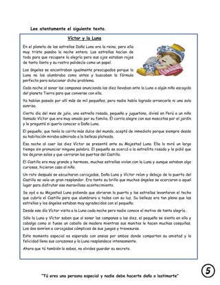 “Tú eres una persona especial y nadie debe hacerte daño o lastimarte”
Lee atentamente el siguiente texto.
Víctor y la Luna
En el planeta de las estrellas Doña Luna era la reina, pero ella
muy triste pasaba la noche entera. Las estrellas hacían de
todo para que recupere la alegría pero sus ojos estaban rojos
de tanto llanto y su rostro palidecía como un papel.
Los ángeles se encontraban igualmente preocupados porque la
Luna no los alumbraba como antes y buscaban la fórmula
perfecta para solucionar dicho problema.
Cada noche al sonar las campanas anunciando las diez llevaban ante la Luna a algún niño escogido
del planeta Tierra para que converse con ella.
Ya habían pasado por allí más de mil pequeños, pero nadie había logrado arrancarle ni una sola
sonrisa.
Cierto día del mes de julio, una estrella rosada, pequeña y juguetona, divisó en Perú a un niño
llamado Víctor que era muy amado por su familia. Él corría alegre con sus mascotas por el jardín
y le preguntó si quería conocer a Doña Luna.
El pequeño, que tenía la carita más dulce del mundo, aceptó de inmediato porque siempre desde
su habitación miraba admirado a la belleza plateada.
Esa noche al caer las diez Víctor se presentó ante su Majestad Luna. Ella lo miró un largo
tiempo sin pronunciar ninguna palabra. El pequeño se acercó a la estrellita rosada y le pidió que
los dejaran solos y que cerraran las puertas del Castillo.
El Castillo era muy grande y hermoso, muchas estrellas vivían con la Luna y aunque estaban algo
curiosas, hicieron caso al niño.
Un rato después se escucharon carcajadas, Doña Luna y Víctor reían y debajo de la puerta del
Castillo se veía un gran resplandor. Era tanto su brillo que muchos ángeles se acercaron a aquel
lugar para disfrutar ese maravilloso acontecimiento.
Se oyó a su Majestad Luna pidiendo que abrieran la puerta y las estrellas levantaron el techo
que cubría el Castillo para que alumbrara a todos con su luz. Su belleza era tan plena que las
estrellas y los ángeles estaban muy agradecidos con el pequeño.
Desde ese día Víctor visita a la Luna cada noche pero nadie conoce el motivo de tanta alegría…
Sólo la Luna y Víctor saben que al sonar las campanas a las diez, el pequeño se sienta en ella y
cabalga como si fuese un caballo de madera mientras sus manitos le hacen muchas cosquillas.
Los dos sonríen a carcajadas cómplices de sus juegos y travesuras.
Este momento especial es esperado con ansias por ambos donde comparten su amistad y la
felicidad llena sus corazones y la Luna resplandece intensamente.
Ahora que tú también lo sabes, no olvides guardar su secreto.
 