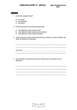 UGEL CHANCHAMAYO
2016
2
COMUNICACIÓN 4° GRADO
Responde:
1. ¿Qué texto acabas de leer?
a) Un cuento
b) Una historieta
c) Una fábula
2. El texto que leíste nos enseña principalmente:
a) Que debemos cuidar nuestra salud.
b) Que debemos botar la basura por la ventana.
c) Que debemos cuidar nuestro ambiente.
3. ¿Qué crees que ocurrirá con las personas que compren y coman los kekes que
vende la señora en la historieta?
----------------------------------------------------------------------------------------------------------
----------------------------------------------------------------------------------------------------------
¿Por qué? _ _ _ _ _ _ _ _ _ _ _ _ _ _ _ _ _ _ _ _ _ _ _ _ _ _ _ _ _ _ _ _ _ _ _ _
----------------------------------------------------------------------------------------------------------
4. ¿Qué le dirías a las personas que tiran la basura por las ventanas de los
vehículos?
----------------------------------------------------------------------------------------------------------
----------------------------------------------------------------------------------------------------------
----------------------------------------------------------------------------------------------------------
----------------------------------------------------------------------------------------------------------
 