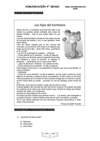 UGEL CHANCHAMAYO
2016
3
COMUNICACIÓN 4° GRADO
Lee con atención el siguiente texto:
Los hijos del hortelano
Había una vez, un hortelano que tenía tres hijos y una
huerta muy grande donde cultivaba toda clase de
árboles frutales… todo lo que puede caber en una
huerta.
Los tres niños llevaban a vender la fruta cada semana
al mercado del pueblo y con lo que ganaban vivían
todos felices.
Pero ahí tienen ustedes que un día, camino del
mercado, se encontró el niño mayor a un viejecito que
luego que lo vio le dijo: – Buen niño, dime, ¿qué llevas
en tu costal?
Y el niño de malcriado le contestó: – ¡Piedras!
– ¡Pues piedras se te volverán! – le dijo el viejecito.
Y como les voy diciendo, pasó el segundo de los hijos
del hortelano y como al primero, el viejecito le
preguntó: – ¿Qué llevas en tu costal, buen niño?
– ¿Qué he de llevar? ¡Piedras! –le contestó el niño.
– ¡Pues piedras se te volverán! –le dijo el viejecito.
Pasó luego el niño menor y al preguntarle el viejecito que era lo que llevaba, el
niño le contestó:
– ¡Naranjas!
– ¡Pues oro se te volverán! –le dijo el viejecito– así fue, pues cuando los niños
llegaron al mercado y quisieron poner su puestecito, el niño mayor no encontró
más que piedras en su costal; lo mismo le pasó al segundo; en cambio, cuando
el niño menor abrió su costal… encontró, en vez de naranjas, puras onzas de
oro.
Entonces, ¡que cierra el costal! y coge camino para su casa.
Cuando llegaron del mercado los dos hermanos mayores, el hortelano les pidió
los centavos de la venta y los niños tuvieron que contarle el castigo que habían
recibido del viejito, por mentirosos.
Estando en esas llegó el niño menor.
El costal que traía sonaba que parecía música… y al abrirlo, para entregarle a
su padre el dinero, rodaron tantas onzas de oro que no pudieron contarlas.
Por lo que desde entonces los dos hermanos mayores aprendieron a tratar
mejor a las personas.
Teresa Castelló Yturbide
Lee las preguntas y marca la respuesta correcta:
5. ¿Qué tipo de texto leíste?
a) Narrativo
b) Descriptivo
c) Informativo
 