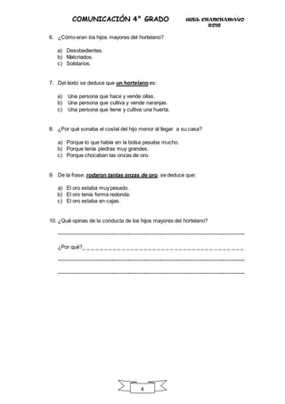 UGEL CHANCHAMAYO
2016
4
COMUNICACIÓN 4° GRADO
6. ¿Cómo eran los hijos mayores del hortelano?
a) Desobedientes.
b) Malcriados.
c) Solidarios.
7. Del texto se deduce que un hortelano es:
a) Una persona que hace y vende ollas.
b) Una persona que cultiva y vende naranjas.
c) Una persona que tiene y cultiva una huerta.
8. ¿Por qué sonaba el costal del hijo menor al llegar a su casa?
a) Porque lo que había en la bolsa pesaba mucho.
b) Porque tenía piedras muy grandes.
c) Porque chocaban las onzas de oro.
9. De la frase: rodaron tantas onzas de oro, se deduce que:
a) El oro estaba muy pesado.
b) El oro tenía forma redonda.
c) El oro estaba en cajas.
10. ¿Qué opinas de la conducta de los hijos mayores del hortelano?
----------------------------------------------------------------------------------------------------------
¿Por qué?_ _ _ _ _ _ _ _ _ _ _ _ _ _ _ _ _ _ _ _ _ _ _ _ _ _ _ _ _ _ _ _ _ _ _ _ _
----------------------------------------------------------------------------------------------------------
----------------------------------------------------------------------------------------------------------
 