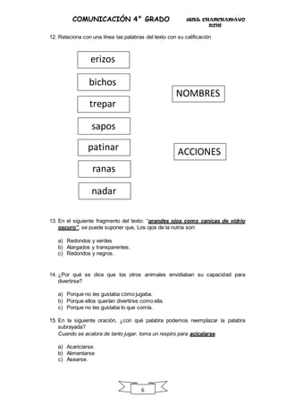 UGEL CHANCHAMAYO
2016
6
COMUNICACIÓN 4° GRADO
12. Relaciona con una línea las palabras del texto con su calificación
13. En el siguiente fragmento del texto: “grandes ojos como canicas de vidrio
oscuro”, se puede suponer que, Los ojos de la nutria son:
a) Redondos y verdes
b) Alargados y transparentes.
c) Redondos y negros.
14. ¿Por qué se dice que los otros animales envidiaban su capacidad para
divertirse?
a) Porque no les gustaba cómo jugaba.
b) Porque ellos querían divertirse como ella.
c) Porque no les gustaba lo que comía.
15. En la siguiente oración, ¿con qué palabra podemos reemplazar la palabra
subrayada?
Cuando se acalora de tanto jugar, toma un respiro para acicalarse.
a) Acariciarse.
b) Alimentarse
c) Asearse.
NOMBRES
erizos
trepar
sapos
patinar ACCIONES
bichos
ranas
nadar
 