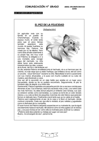 UGEL CHANCHAMAYO
2016
7
COMUNICACIÓN 4° GRADO
Lee con atención el siguiente texto:
EL PEZ DE LA FELICIDAD
(Adaptación)
Un agricultor vivía con su
familia en un pueblo de
Chanchamayo. Cuando su
esposa murió, él sintió tanta
pena que al poco tiempo
también abandonó este
mundo. Al quedar huérfana su
hermosa hija, Paloma, fue
criada por su tía Martha. Pero
como ésta amaba solamente a
su propia hija, era muy cruel
con Paloma; la obligaba a ir a
una montaña para recoger
agua del riachuelo. La niña
debía hacer esta extenuante
travesía todos los días, a pesar
de la lluvia, del frío o del ardiente sol.
Un día, estando Paloma arrodillada junto al riachuelo, vio a un hermoso pez de
colores, no más largo que su dedo meñique, que brillaba a la luz del sol como
un arcoíris. “¡Qué hermoso!” exclamó la niña. Maravillada lo tomó suavemente
con sus manos ahuecadas, y lo puso con mucho cuidado en su cubo de
madera, para llevárselo a casa.
Una vez allí lo escondió en un viejo balde que estaba en un lugar poco
frecuentado, donde su tía no pudiera encontrarlo. Seguramente, el pez le
brindaría algo de alegría a su triste vida.
Diariamente, Paloma apartaba una pequeña porción de su escasa comida para
alimentar al pez. Con el tiempo, éste fue creciendo más y más, y se volvió cada
vez más hermoso. Su aleta dorsal adquirió un brillante color naranja, sus ojos
se volvieron verdes como esmeraldas, su cuerpo se tornó de un color dorado
intenso, y su cola se llenó de pequeñas manchas de color blanco que parecían
formar un delicado lazo. Finalmente creció tanto que ya no cabía en el balde.
Paloma sacó sigilosamente al pez de la casa y lo llevó al riachuelo, donde
continuó creciendo. Cada vez que ella lo visitaba, el pez saltaba y jugueteaba
como si disfrutara de su compañía.
El buen humor de Paloma despertó sospechas en su malvada tía, que la siguió
secretamente hasta el riachuelo. Allí observó cómo la niña jugaba con el vistoso
pez, y se puso furiosa al ver cómo ella se inclinaba para acariciar su cabeza.
“¡Paloma está descuidando su trabajo por jugar con ese pez!
Bueno, me encargaré de eso”, pensó la tía.
…
 
