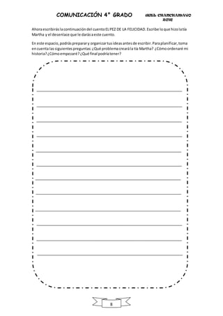 UGEL CHANCHAMAYO
2016
8
COMUNICACIÓN 4° GRADO
Ahoraescribiráslacontinuacióndel cuentoELPEZ DE LA FELICIDAD.Escribe loque hizolatía
Martha y el desenlace que le darásaeste cuento.
En este espacio,podráspreparary organizartusideasantesde escribir.Paraplanificar,toma
encuenta lassiguientespreguntas: ¿Qué problemacrearála tía Martha? ¿Cómoordenaré mi
historia?¿Cómoempezaré?¿Qué final podríatener?
 