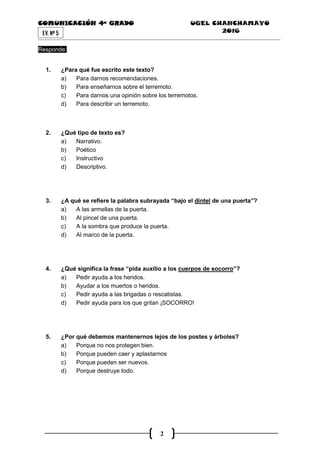 COMUNICACIÓN 4ª GRADO UGEL CHANCHAMAYO
2016
2
EV. Nª 5
Responde:
1. ¿Para qué fue escrito este texto?
a) Para darnos recomendaciones.
b) Para enseñarnos sobre el terremoto.
c) Para darnos una opinión sobre los terremotos.
d) Para describir un terremoto.
2. ¿Qué tipo de texto es?
a) Narrativo.
b) Poético
c) Instructivo
d) Descriptivo.
3. ¿A qué se refiere la palabra subrayada “bajo el dintel de una puerta”?
a) A las armellas de la puerta.
b) Al pincel de una puerta.
c) A la sombra que produce la puerta.
d) Al marco de la puerta.
4. ¿Qué significa la frase “pida auxilio a los cuerpos de socorro”?
a) Pedir ayuda a los heridos.
b) Ayudar a los muertos o heridos.
c) Pedir ayuda a las brigadas o rescatistas.
d) Pedir ayuda para los que gritan ¡SOCORRO!
5. ¿Por qué debemos mantenernos lejos de los postes y árboles?
a) Porque no nos protegen bien.
b) Porque pueden caer y aplastarnos
c) Porque pueden ser nuevos.
d) Porque destruye todo.
 