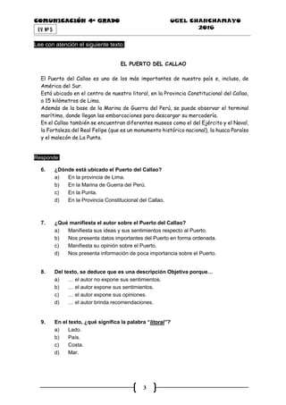 COMUNICACIÓN 4ª GRADO UGEL CHANCHAMAYO
2016
3
EV. Nª 5
Lee con atención el siguiente texto:
EL PUERTO DEL CALLAO
El Puerto del Callao es uno de los más importantes de nuestro país e, incluso, de
América del Sur.
Está ubicado en el centro de nuestro litoral, en la Provincia Constitucional del Callao,
a 15 kilómetros de Lima.
Además de la base de la Marina de Guerra del Perú, se puede observar el terminal
marítimo, donde llegan las embarcaciones para descargar su mercadería.
En el Callao también se encuentran diferentes museos como el del Ejército y el Naval,
la Fortaleza del Real Felipe (que es un monumento histórico nacional), la huaca Paraíso
y el malecón de La Punta.
Responde:
6. ¿Dónde está ubicado el Puerto del Callao?
a) En la provincia de Lima.
b) En la Marina de Guerra del Perú.
c) En la Punta.
d) En la Provincia Constitucional del Callao.
7. ¿Qué manifiesta el autor sobre el Puerto del Callao?
a) Manifiesta sus ideas y sus sentimientos respecto al Puerto.
b) Nos presenta datos importantes del Puerto en forma ordenada.
c) Manifiesta su opinión sobre el Puerto.
d) Nos presenta información de poca importancia sobre el Puerto.
8. Del texto, se deduce que es una descripción Objetiva porque…
a) … el autor no expone sus sentimientos.
b) … el autor expone sus sentimientos.
c) … el autor expone sus opiniones.
d) … el autor brinda recomendaciones.
9. En el texto, ¿qué significa la palabra “litoral”?
a) Lado.
b) País.
c) Costa.
d) Mar.
 