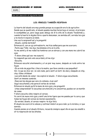 COMUNICACIÓN 4ª GRADO UGEL CHANCHAMAYO
2016
4
EV. Nª 5
Lee con atención el siguiente texto:
LOS ÁRBOLES TAMBIÉN RESPIRAN
La huerta del abuelo era muy grande porque su ocupación era la de agricultor.
Desde que se quedó solo, el abuelo pasaba muchas horas bajo el cerezo: al principio
lo acompañaba yo, pero luego puso debajo de él la silla de la abuela Teodolinda y,
cuando la huerta lo dejaba libre o quería descansar, se sentaba allí, cerraba los ojos
y no movía ni siquiera un dedo.
Una vez lo sorprendí así y le pregunté:
-Abuelo, ¿estás dormido?
Entonces él, con un ojo entreabierto, me hizo señas para que me acercara.
-Ponte aquí Toño –me dijo, haciéndome sitio en la silla.
Yo me senté y él me rodeó los hombros con un abrazo y con una mano me cubrió los
ojos.
-Y ahora dime qué ves –me susurró.
Yo respondí que solo veía oscuridad y él me dijo:
-Escucha.
Entonces escuché atentamente y oí un piar muy suave, después un ruido entre las
hojas.
-Es un nido de pajarillos. ¿Ves a la madre, que lleva comida a sus pequeños?
Ver, lo que se dice ver, no veía nada, pero sentí un batir de alas y después un chip,
chip. ¡Cómo chillaban!
-Les está dando de comer –me explicó el abuelo-. Y ahora sigue escuchando.
Sentí un inmenso zumbido.
-Esas son las abejas que van a la colmena. ¿Las ves?
Seguí escuchando y me pareció verlas de verdad.
Entonces mi abuelo quitó la mano de mis ojos y me preguntó:
-¿Has comprendido? Si escuchas con atención y te concentras, puedes ver un montón
de cosas.
Y ahora escucha cómo respira el cerezo.
Yo cerré de nuevo mis ojos y sentí una brisa ligera que me pasaba por la cara y que
todas las hojas del cerezo se movían suavemente.
-Es verdad, abuelo, el cerezo respira –le dije feliz.
El abuelo me acarició la cabeza y continuó inmóvil un poco más; yo lo miraba y vi que
sonreía.
Cuando pienso en el abuelo Octavio, recuerdo siempre aquel día en que me enseñó a
oír la respiración de los árboles.
 