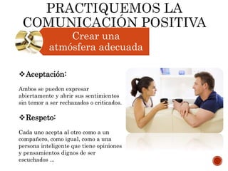 Crear una
atmósfera adecuada
Aceptación:
Ambos se pueden expresar
abiertamente y abrir sus sentimientos
sin temor a ser rechazados o criticados.
Respeto:
Cada uno acepta al otro como a un
compañero, como igual, como a una
persona inteligente que tiene opiniones
y pensamientos dignos de ser
escuchados ...
 