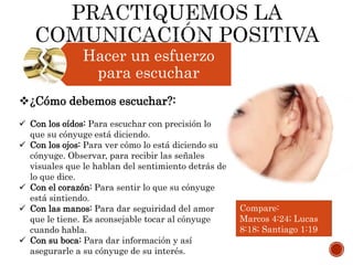 Hacer un esfuerzo
para escuchar
¿Cómo debemos escuchar?:
 Con los oídos: Para escuchar con precisión lo
que su cónyuge está diciendo.
 Con los ojos: Para ver cómo lo está diciendo su
cónyuge. Observar, para recibir las señales
visuales que le hablan del sentimiento detrás de
lo que dice.
 Con el corazón: Para sentir lo que su cónyuge
está sintiendo.
 Con las manos: Para dar seguiridad del amor
que le tiene. Es aconsejable tocar al cónyuge
cuando habla.
 Con su boca: Para dar información y así
asegurarle a su cónyuge de su interés.
Compare:
Marcos 4:24; Lucas
8:18; Santiago 1:19
 
