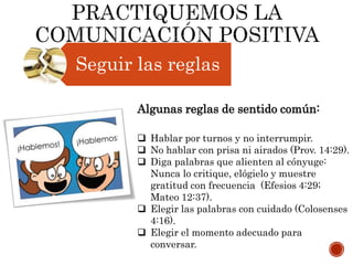 Seguir las reglas
Algunas reglas de sentido común:
 Hablar por turnos y no interrumpir.
 No hablar con prisa ni airados (Prov. 14:29).
 Diga palabras que alienten al cónyuge:
Nunca lo critique, elógielo y muestre
gratitud con frecuencia (Efesios 4:29;
Mateo 12:37).
 Elegir las palabras con cuidado (Colosenses
4:16).
 Elegir el momento adecuado para
conversar.
 