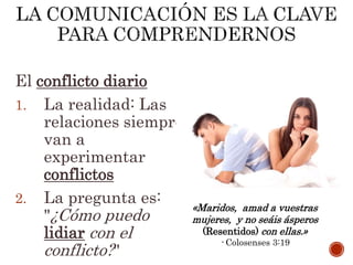 El conflicto diario
1. La realidad: Las
relaciones siempre
van a
experimentar
conflictos
2. La pregunta es:
"¿Cómo puedo
lidiar con el
conflicto?"
«Maridos, amad a vuestras
mujeres, y no seáis ásperos
(Resentidos) con ellas.»
- Colosenses 3:19
 