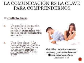 El conflicto diario
3. Un conflicto les puede
hacer crecer como
pareja y acercarlos aún
más, o puede separarlos
aun más.
3. Una idea clave: "La
pareja sabia aprende a
resolver los conflictos
de manera rápida y
correctamente." (Ef.
4:26)
«Maridos, amad a vuestras
mujeres, y no seáis ásperos
(Resentidos) con ellas.»
- Colosenses 3:19
 