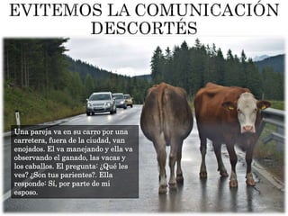 Una pareja va en su carro por una
carretera, fuera de la ciudad, van
enojados. El va manejando y ella va
observando el ganado, las vacas y
los caballos. El pregunta: ¿Qué les
ves? ¿Son tus parientes?. Ella
responde: Sí, por parte de mi
esposo.
 