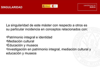 SINGULARIDAD




  La singularidad de este máster con respecto a otros es
  su particular incidencia en conceptos relacionados con:

  •Patrimonio integral e identidad
  •Mediación cultural
  •Educación y museos
  •Investigación en patrimonio integral, mediación cultural y
  educación y museos
 