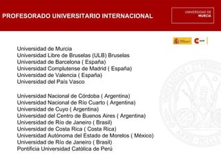 PROFESORADO UNIVERSITARIO INTERNACIONAL




   Universidad de Murcia
   Universidad Libre de Bruselas (ULB) Bruselas
   Universidad de Barcelona ( España)
   Universidad Complutense de Madrid ( España)
   Universidad de Valencia ( España)
   Universidad del País Vasco

   Universidad Nacional de Córdoba ( Argentina)
   Universidad Nacional de Río Cuarto ( Argentina)
   Universidad de Cuyo ( Argentina)
   Universidad del Centro de Buenos Aires ( Argentina)
   Universidad de Río de Janeiro ( Brasil)
   Universidad de Costa Rica ( Costa Rica)
   Universidad Autónoma del Estado de Morelos ( México)
   Universidad de Río de Janeiro ( Brasil)
   Pontificia Universidad Católica de Perú
 