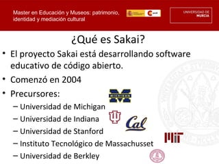 Master en Educación y Museos: patrimonio,
  identidad y mediación cultural



                        ¿Qué es Sakai?
• El proyecto Sakai está desarrollando software
  educativo de código abierto.
• Comenzó en 2004
• Precursores:
  – Universidad de Michigan
  – Universidad de Indiana
  – Universidad de Stanford
  – Instituto Tecnológico de Massachusset
  – Universidad de Berkley
 