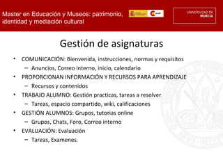 Master en Educación y Museos: patrimonio,
identidad y mediación cultural


                    Gestión de asignaturas
   •   COMUNICACIÓN: Bienvenida, instrucciones, normas y requisitos
        – Anuncios, Correo interno, inicio, calendario
   •   PROPORCIONAN INFORMACIÓN Y RECURSOS PARA APRENDIZAJE
        – Recursos y contenidos
   •   TRABAJO ALUMNO: Gestión practicas, tareas a resolver
        – Tareas, espacio compartido, wiki, calificaciones
   •   GESTIÓN ALUMNOS: Grupos, tutorias online
        – Grupos, Chats, Foro, Correo interno
   •   EVALUACIÓN: Evaluación
        – Tareas, Examenes.
 