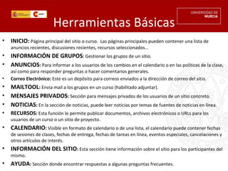 Herramientas Básicas
•   INICIO: Página principal del sitio o curso.  Las páginas principales pueden contener una lista de
    anuncios recientes, discusiones recientes, recursos seleccionados…
•   INFORMACIÓN DE GRUPOS: Gestionar los grupos de un sitio.
•   ANUNCIOS: Para informar a los usuarios de los cambios en el calendario o en las políticas de la clase,
    así como para responder preguntas o hacer comentarios generales.
•   Correo Electrónico: Este es un depósito para correos enviados a la dirección de correo del sitio.
•   MAILTOOL: Envia mail a los grupos en un curso (habilitado adjuntar).
•   MENSAJES PRIVADOS: Sección para mensajes privados de los usuarios de un sitio concreto.
•   NOTICIAS: En la sección de noticias, puede leer noticias por temas de fuentes de noticias en línea.
•   RECURSOS: Esta función le permite publicar documentos, archivos electrónicos o URLs para los
    usuarios de un curso o un sitio de proyecto.
•   CALENDARIO: Visible en formato de calendario o de una lista, el calendario puede contener fechas
    de sesiones de clases, fechas de entrega, fechas de tareas en línea, eventos especiales, cancelaciones y
    otros artículos de interés.
•   INFORMACIÓN DEL SITIO: Esta sección tiene información sobre el sitio para los participantes del
    mismo.
•   AYUDA: Sección donde encontrar respuestas a algunas preguntas frecuentes.
 
