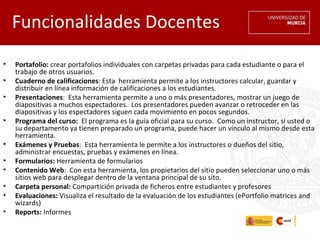 Funcionalidades Docentes
•   Portafolio: crear portafolios individuales con carpetas privadas para cada estudiante o para el
    trabajo de otros usuarios.
•   Cuaderno de calificaciones: Esta  herramienta permite a los instructores calcular, guardar y
    distribuir en línea información de calificaciones a los estudiantes.
•   Presentaciones:  Esta herramienta permite a uno o más presentadores, mostrar un juego de
    diapositivas a muchos espectadores.  Los presentadores pueden avanzar o retroceder en las
    diapositivas y los espectadores siguen cada movimiento en pocos segundos.
•   Programa del curso:  El programa es la guía oficial para su curso.  Como un instructor, si usted o
    su departamento ya tienen preparado un programa, puede hacer un vínculo al mismo desde esta
    herramienta. 
•   Exámenes y Pruebas:  Esta herramienta le permite a los instructores o dueños del sitio,
    administrar encuestas, pruebas y exámenes en línea.
•   Formularios: Herramienta de formularios
•   Contenido Web:  Con esta herramienta, los propietarios del sitio pueden seleccionar uno o más
    sitios web para desplegar dentro de la ventana principal de su sito.
•   Carpeta personal: Compartición privada de ficheros entre estudiantes y profesores
•   Evaluaciones: Visualiza el resultado de la evaluación de los estudiantes (ePortfolio matrices and
    wizards)
•   Reports: Informes
 