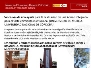 Master en Educación y Museos: Patrimonio,
 identidad y mediación cultural



Concesión de una ayuda para la realización de una Acción integrada
para el fortalecimiento institucional (UNIVERSIDAD DE MURCIA-
UNIVERSIDAD NACIONAL DE CÓRDOBA)
Programa de Cooperación Interuniversitaria e Investigación Científica entre
España e Iberoamérica (D016456/08). Universidad de Murcia-Universidad
Nacional de Córdoba- Universidad Rio Cuarto ( Argentina) Resolución de 17 de
diciembre de 2008 de la Presidencia de la AECID
LOS MUSEOS Y CENTROS CULTURALES COMO AGENTES DE CAMBIO SOCIAL Y
DESARROLLO. CREACIÓN DE UN LABORATORIO DE INVESTIGACIÓN
MUSEÍSTICA-CULTURAL
 
