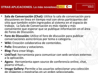 OTRAS APLICACIONES. Lo más novedoso


• Sala de Conversación (Chat): Utilice la sala de conversación para
  discusiones en línea en tiempo real con otros participantes del
  sitio que también estén ingresados al sistema en el espacio de
  trabajo.  La Sala de Conversación es más rápida y más
  conveniente que esperar que se publique información en el área
  de Foros de Discusión.
• Foro de Discusión: Utilice el foro de discusión para publicar
  conversaciones asincrónicas por tema o categoría.
• Wiki: Creación colaborativa de contenidos.
• Polls: Encuestas y votaciones.
• Blog: Para crear blogs.
• LinkTool: herramienta para comunicar con web services externos
  a la aplicación.
• Agora:  Herramienta open source de conferencia online, chat,
  pizarra virtual…
• Image Gallery: Permite a los usuarios seleccionar una colección
  de imágenes y mostrarlas en un orden seleccionado.
 