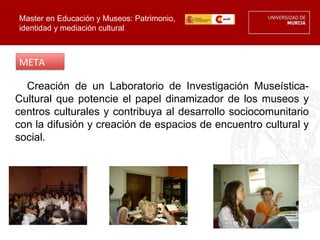 Master en Educación y Museos: Patrimonio,
identidad y mediación cultural



META

  Creación de un Laboratorio de Investigación Museística-
Cultural que potencie el papel dinamizador de los museos y
centros culturales y contribuya al desarrollo sociocomunitario
con la difusión y creación de espacios de encuentro cultural y
social.
 