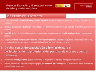Master en Educación y Museos: patrimonio,
     identidad y mediación cultural


       OBJETIVOS DEL PROYECTO
1. Crear un servicio de evaluación y estudio de público para el asesoramiento de centros culturales y
   museos.
2. Diseñar materiales educativos vinculados a los diferentes segmentos de público de centros culturales y
   museos.
3. Identificar las particularidades de las demandas e intereses de los pueblos originarios y comunidades
   locales.
4. Organizar foros de reflexión y debate sobre el compromiso social de la cultura con la inclusión social,
   el fortalecimiento personal, la mejora de la calidad de vida y la democracia.

5. Diseñar cursos de capacitación y formación para el
   perfeccionamiento profesional del personal de museos y centros
   culturales.
6. Promover investigaciones que coadyuven a la mejora de la calidad en la gestión cultural.
7. Definir, desde una perspectiva pedagógica, los criterios de calidad para la evaluación de los diferentes
   elementos y procesos.
 