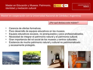 Master en Educación y Museos: Patrimonio,
    identidad y mediación cultural


Master en cooperación con la Universidad Nacional de Córdoba ( Argentina)

                                             ¿Por qué destaca este máster?

    •   Carencia de ofertas formativas.
    •   Poco desarrollo de equipos educativos en los museos.
    •   Equipos educativos escasos, no jerarquizados y poco profesionalizados.
    •   Necesidad de integrar el patrimonio natural y el patrimonio cultural.
    •   Gran importancia del rol social de los museos y centros culturales.
    •   Existencia de mucho patrimonio natural y cultural no patrimonializado
        y escasamente protegido.
 